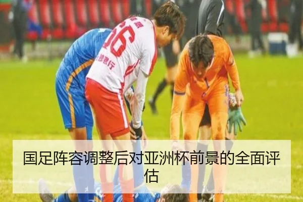 国足阵容调整后对亚洲杯前景的全面评估