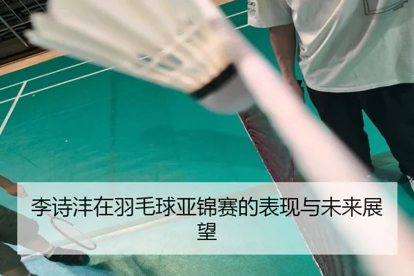 李诗沣在羽毛球亚锦赛的表现与未来展望
